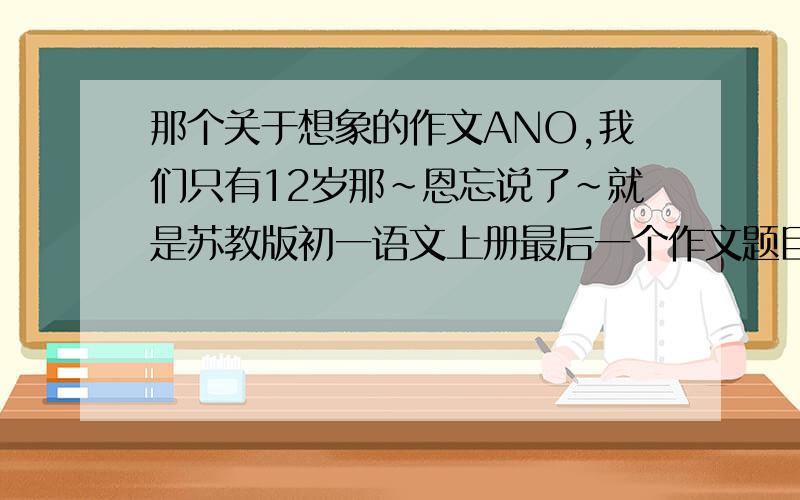 那个关于想象的作文ANO,我们只有12岁那~恩忘说了~就是苏教版初一语文上册最后一个作文题目（想象）里的几个题目~