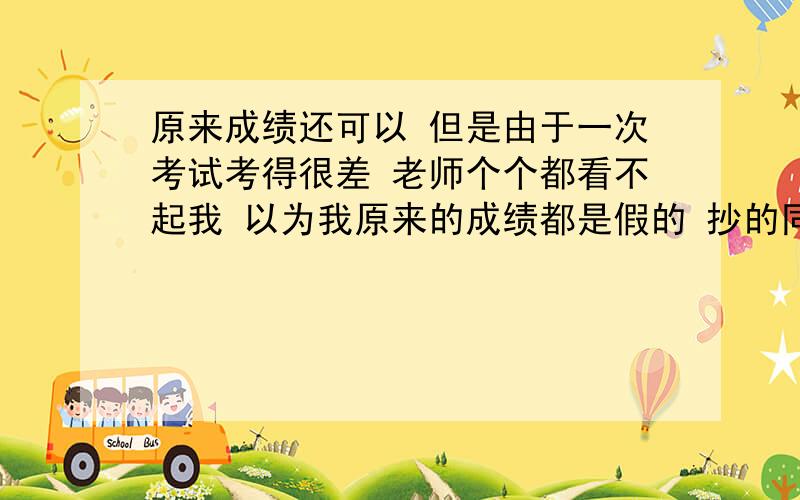 原来成绩还可以 但是由于一次考试考得很差 老师个个都看不起我 以为我原来的成绩都是假的 抄的同学的