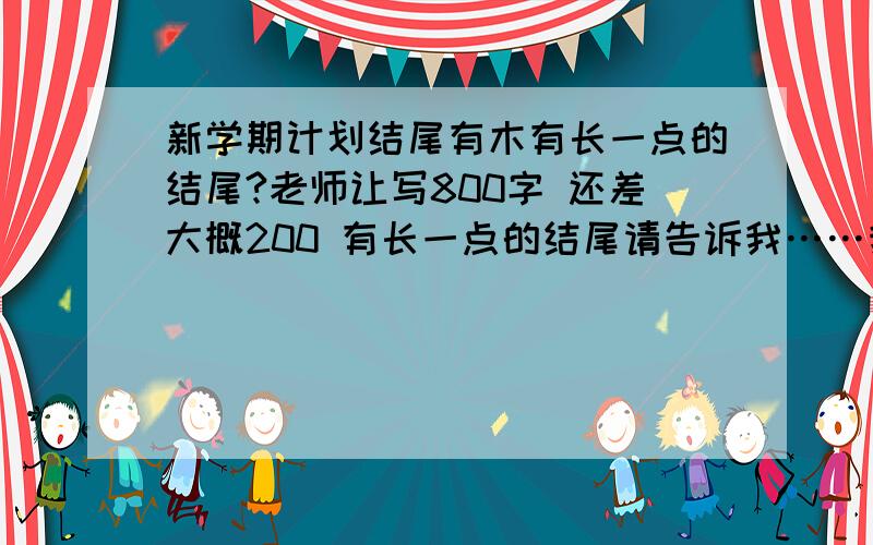 新学期计划结尾有木有长一点的结尾?老师让写800字 还差大概200 有长一点的结尾请告诉我……我真的没分了……原创最好=