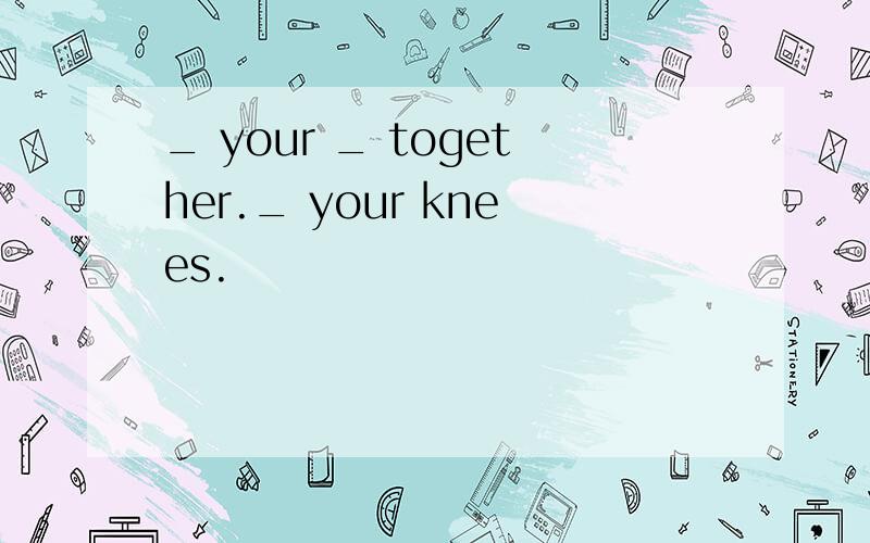 _ your _ together._ your knees.