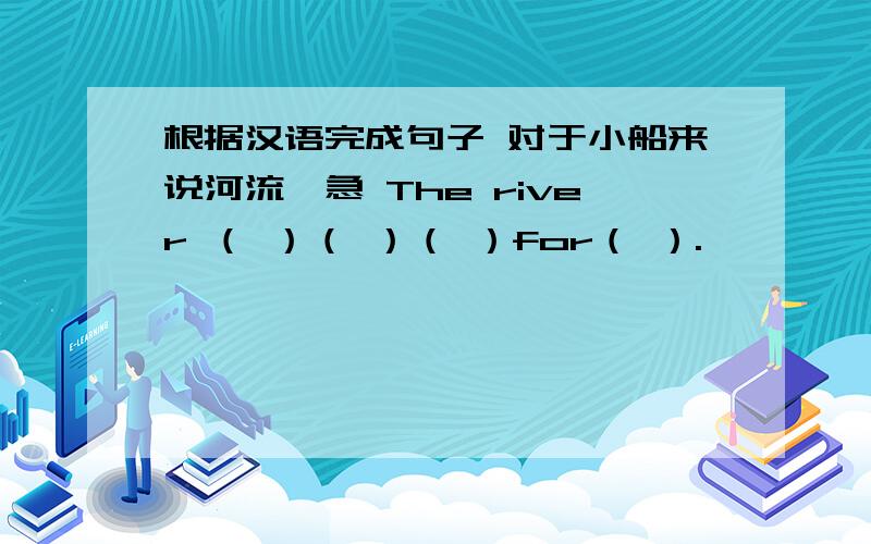 根据汉语完成句子 对于小船来说河流湍急 The river （ ）（ ）（ ）for（ ）.