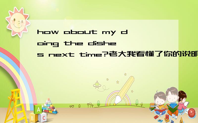 how about my doing the dishes next time?老大我看懂了你的说明