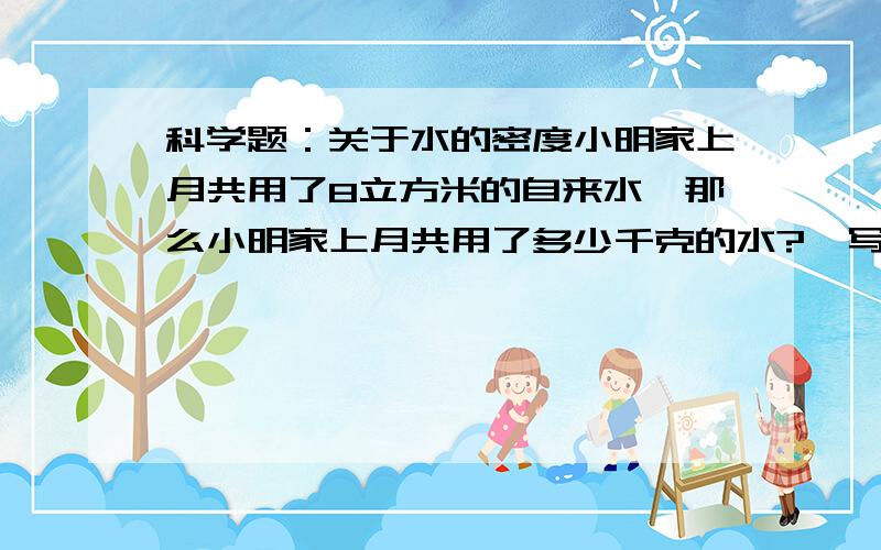 科学题：关于水的密度小明家上月共用了8立方米的自来水,那么小明家上月共用了多少千克的水?{写出答题过程}运用水的密度的公