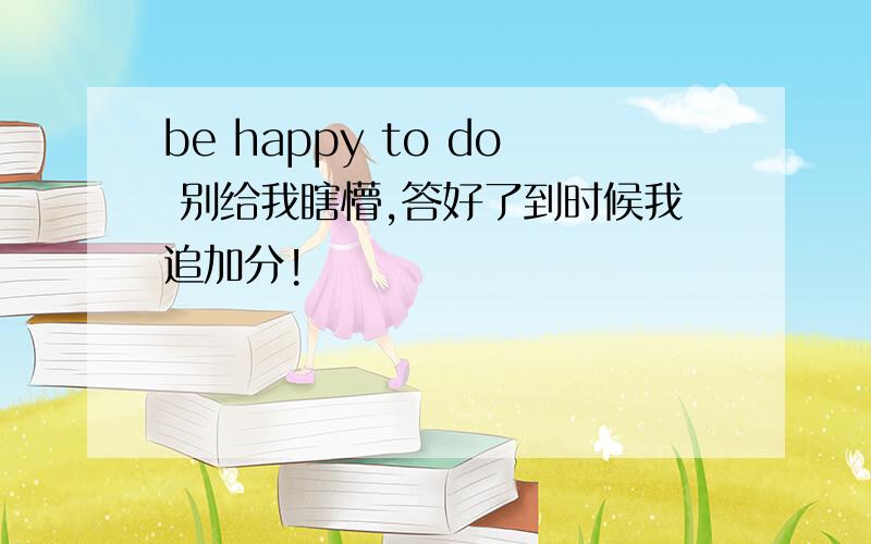 be happy to do 别给我瞎懵,答好了到时候我追加分!