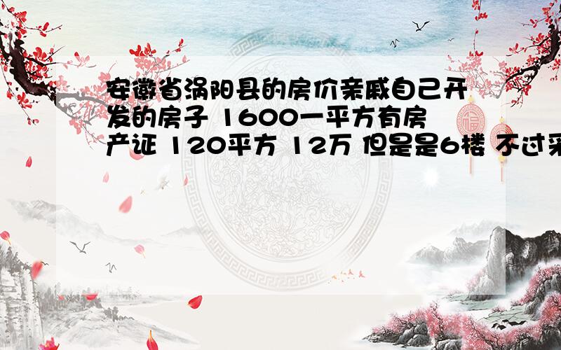 安徽省涡阳县的房价亲戚自己开发的房子 1600一平方有房产证 120平方 12万 但是是6楼 不过采光 户型还不错 就话