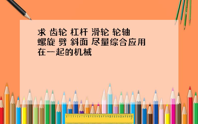 求 齿轮 杠杆 滑轮 轮轴 螺旋 劈 斜面 尽量综合应用在一起的机械