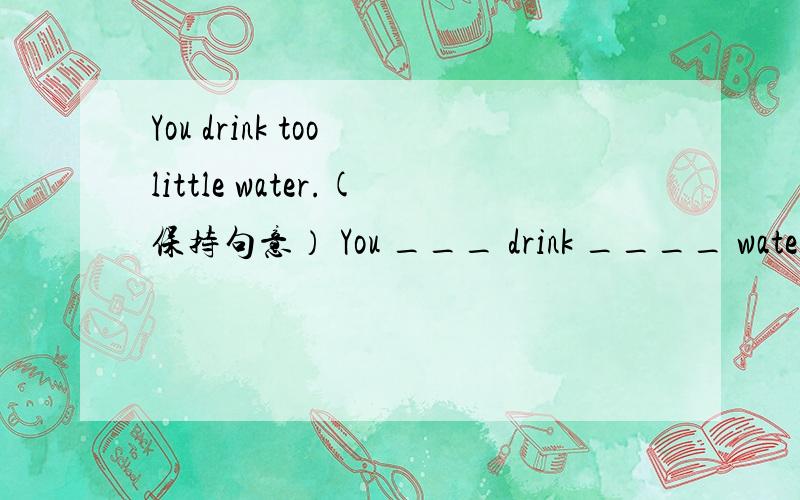 You drink too little water.(保持句意） You ___ drink ____ water.