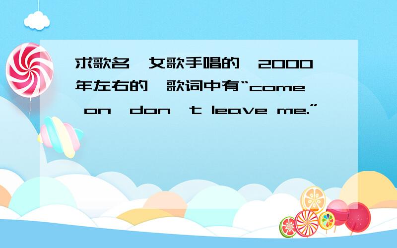 求歌名,女歌手唱的,2000年左右的,歌词中有“come on,don't leave me.”