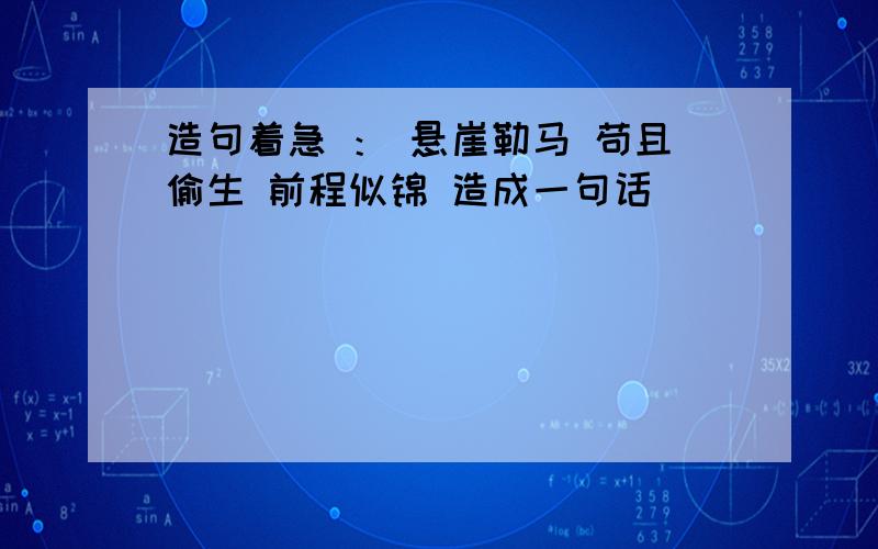 造句着急 ： 悬崖勒马 苟且偷生 前程似锦 造成一句话