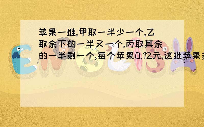 苹果一堆,甲取一半少一个,乙取余下的一半又一个,丙取其余的一半剩一个,每个苹果0.12元,这批苹果多少