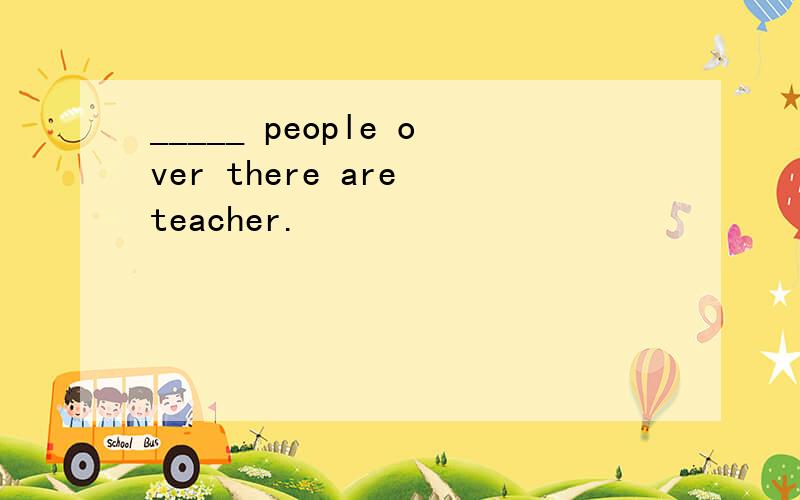 _____ people over there are teacher.