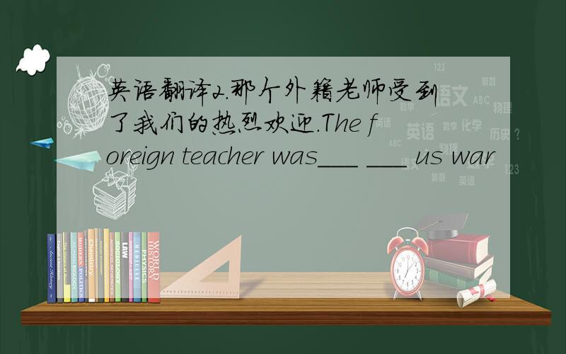 英语翻译2.那个外籍老师受到了我们的热烈欢迎.The foreign teacher was___ ___ us war