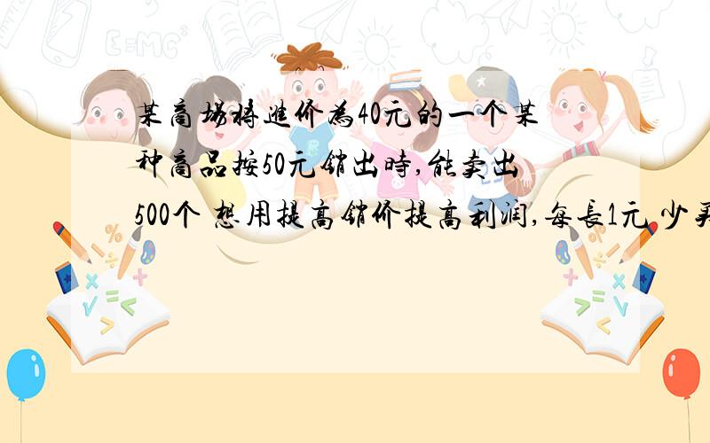 某商场将进价为40元的一个某种商品按50元销出时,能卖出500个 想用提高销价提高利润,每长1元 少买10个 为赚最大利