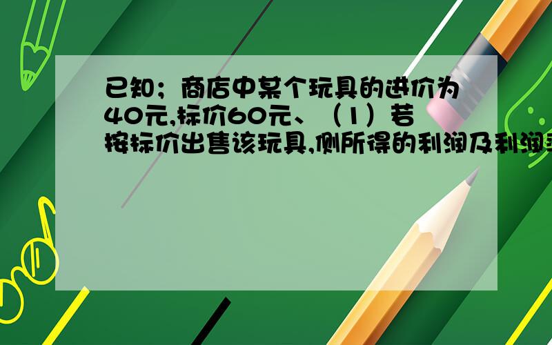 已知；商店中某个玩具的进价为40元,标价60元、（1）若按标价出售该玩具,侧所得的利润及利润率分别是多少元?（2）若顾客