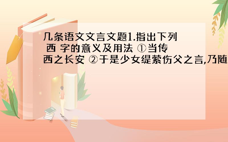 几条语文文言文题1.指出下列 西 字的意义及用法 ①当传西之长安 ②于是少女缇萦伤父之言,乃随父西.