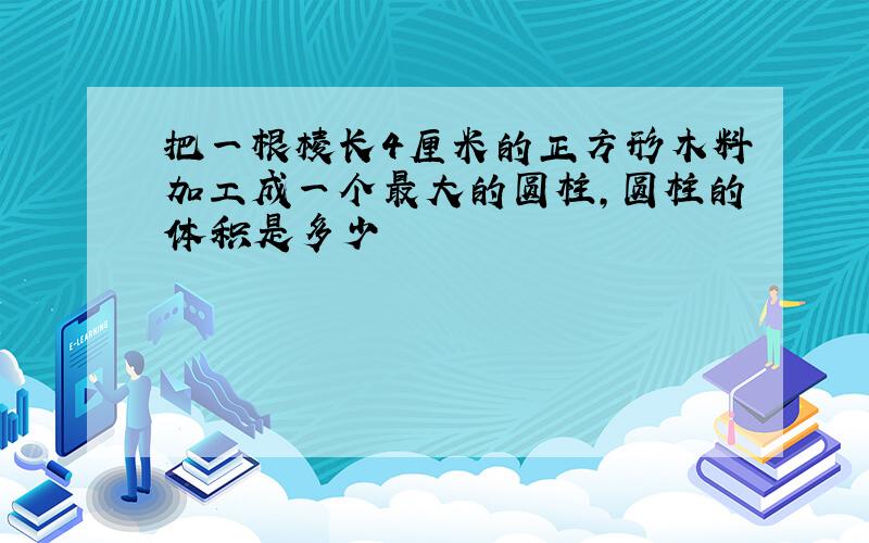 把一根棱长4厘米的正方形木料加工成一个最大的圆柱,圆柱的体积是多少