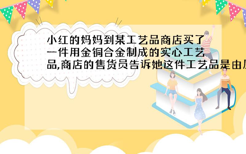 小红的妈妈到某工艺品商店买了一件用金铜合金制成的实心工艺品,商店的售货员告诉她这件工艺品是由质量相等