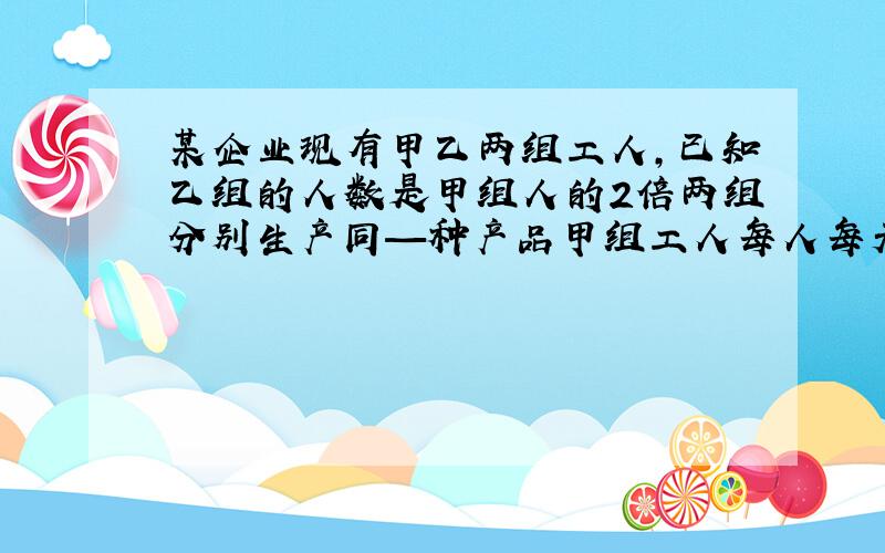 某企业现有甲乙两组工人,已知乙组的人数是甲组人的2倍两组分别生产同—种产品甲组工人每人每天比乙组工人每人每天多生产2个,