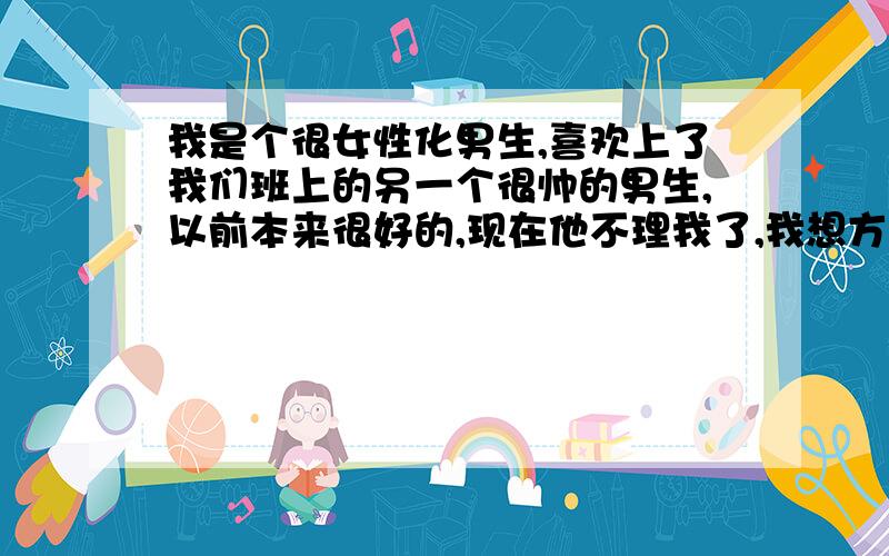 我是个很女性化男生,喜欢上了我们班上的另一个很帅的男生,以前本来很好的,现在他不理我了,我想方设法去理他,可是没效果,你