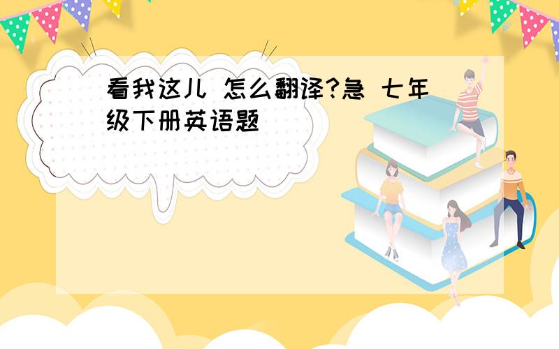 看我这儿 怎么翻译?急 七年级下册英语题