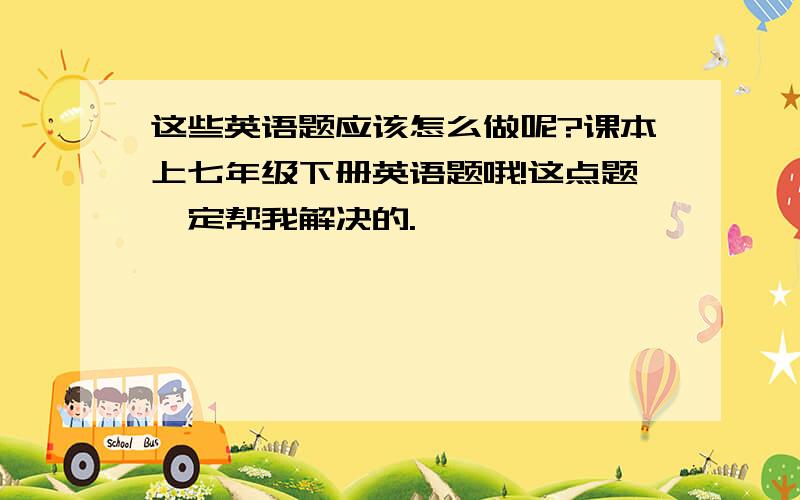 这些英语题应该怎么做呢?课本上七年级下册英语题哦!这点题一定帮我解决的.