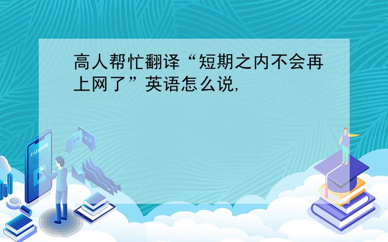 高人帮忙翻译“短期之内不会再上网了”英语怎么说,