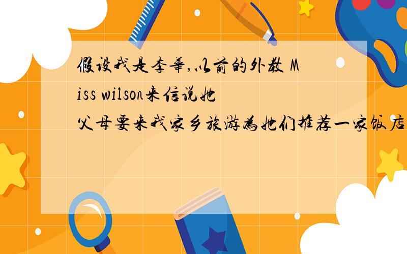 假设我是李华,以前的外教 Miss wilson来信说她父母要来我家乡旅游为她们推荐一家饭店.要点：1 和平饭店,服务好