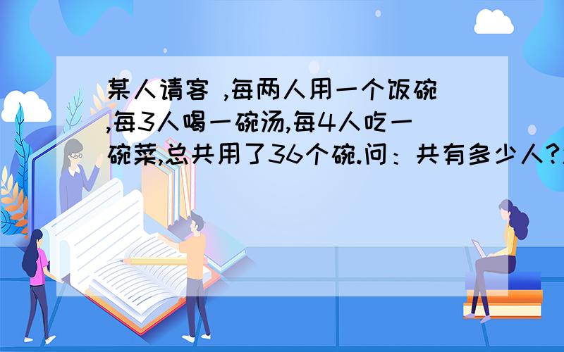 某人请客 ,每两人用一个饭碗,每3人喝一碗汤,每4人吃一碗菜,总共用了36个碗.问：共有多少人?怎么列方