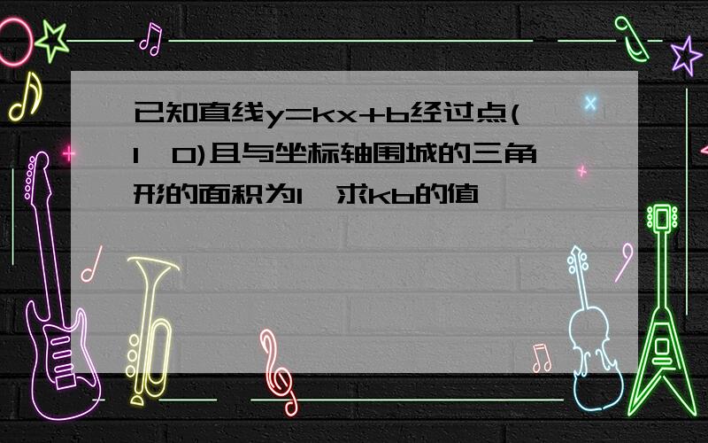 已知直线y=kx+b经过点(1,0)且与坐标轴围城的三角形的面积为1,求kb的值