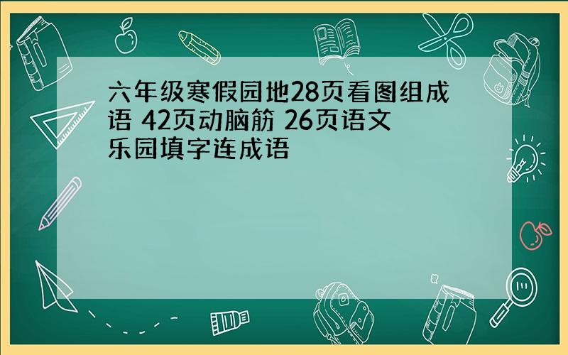 六年级寒假园地28页看图组成语 42页动脑筋 26页语文乐园填字连成语