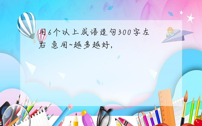 用6个以上成语造句300字左右 急用~越多越好,