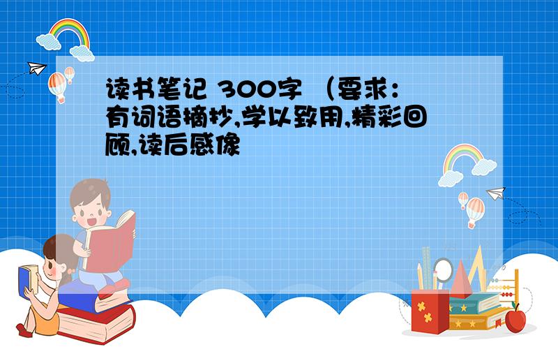 读书笔记 300字 （要求：有词语摘抄,学以致用,精彩回顾,读后感像