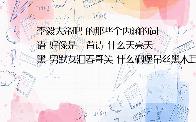 李毅大帝吧 的那些个内涵的词语 好像是一首诗 什么天亮天黑 男默女泪春哥笑 什么碉堡吊丝黑木耳 就是组合起来的那首诗