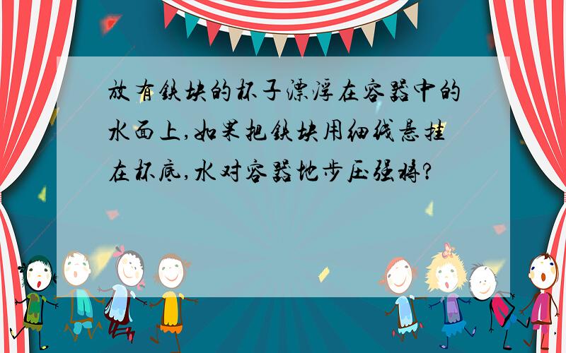 放有铁块的杯子漂浮在容器中的水面上,如果把铁块用细线悬挂在杯底,水对容器地步压强将?