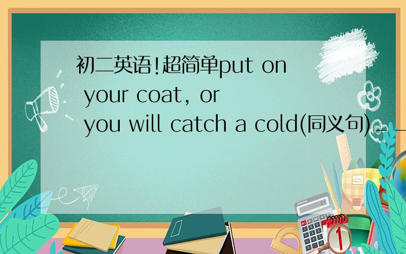 初二英语!超简单put on your coat, or you will catch a cold(同义句)__you