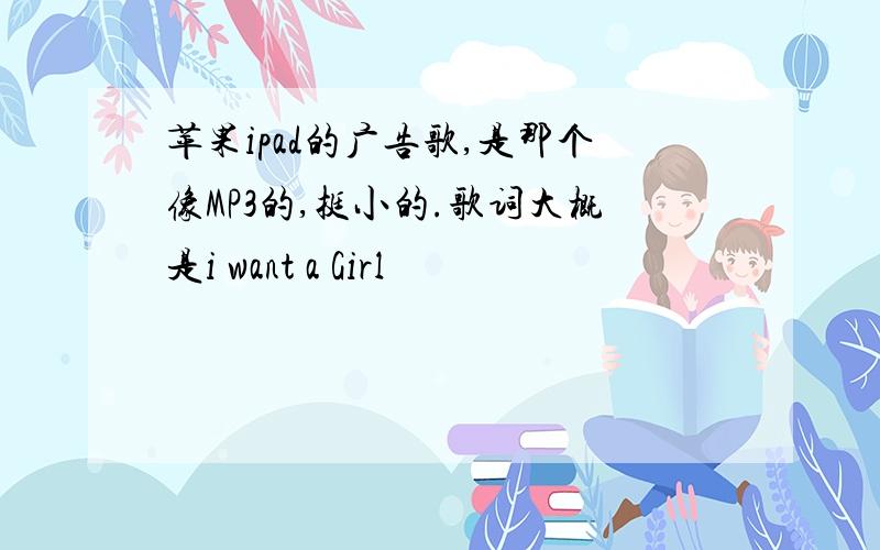 苹果ipad的广告歌,是那个像MP3的,挺小的.歌词大概是i want a Girl