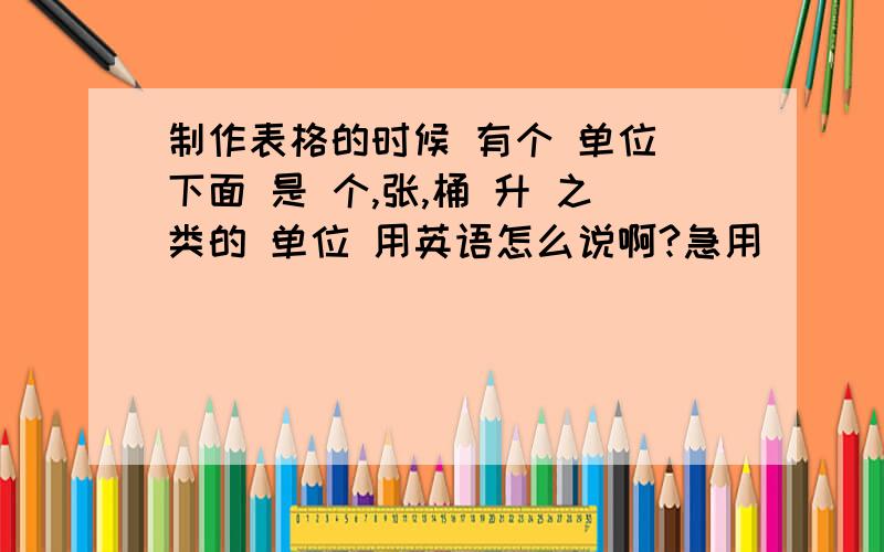 制作表格的时候 有个 单位 下面 是 个,张,桶 升 之类的 单位 用英语怎么说啊?急用