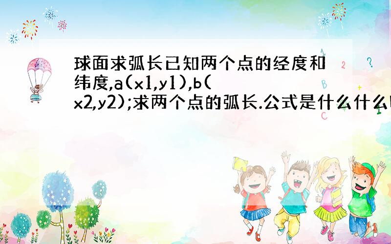 球面求弧长已知两个点的经度和纬度,a(x1,y1),b(x2,y2);求两个点的弧长.公式是什么什么啊?大哥们 小弟急.