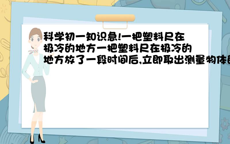 科学初一知识急!一把塑料尺在极冷的地方一把塑料尺在极冷的地方放了一段时间后,立即取出测量物体的长度,则读数与真实值相比、