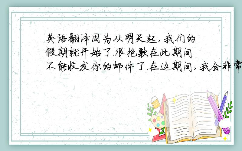 英语翻译因为从明天起,我们的假期就开始了.很抱歉在此期间不能收发你的邮件了.在这期间,我会非常想念你的!希望你那里一切都