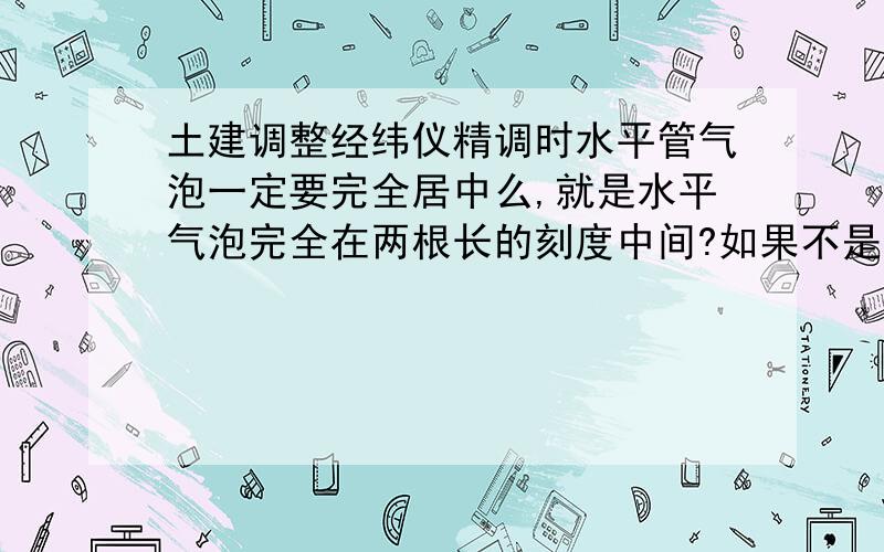 土建调整经纬仪精调时水平管气泡一定要完全居中么,就是水平气泡完全在两根长的刻度中间?如果不是能偏多少,也是准的?我调时,