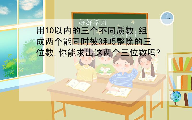 用10以内的三个不同质数,组成两个能同时被3和5整除的三位数,你能求出这两个三位数吗?