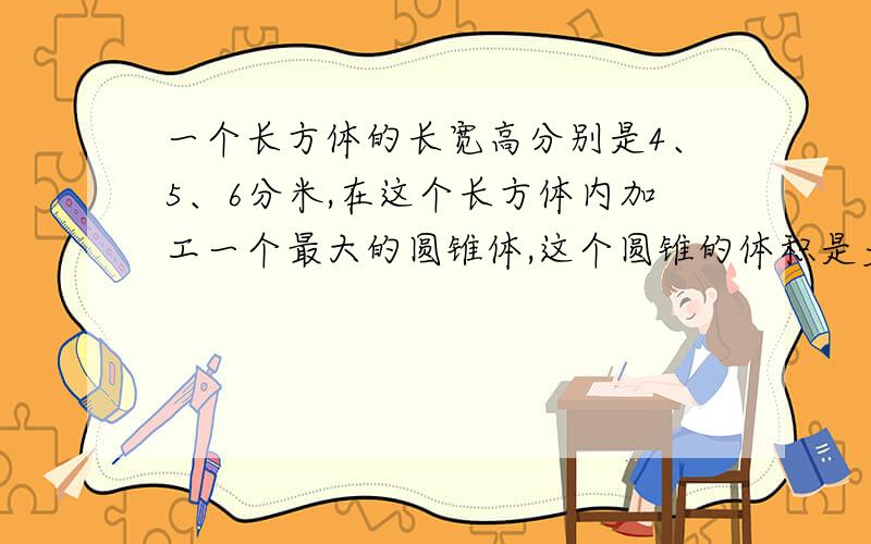 一个长方体的长宽高分别是4、5、6分米,在这个长方体内加工一个最大的圆锥体,这个圆锥的体积是多少?