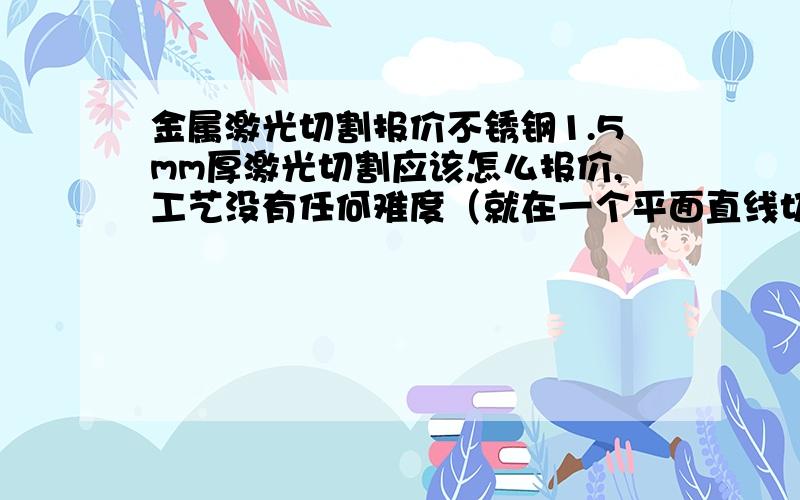 金属激光切割报价不锈钢1.5mm厚激光切割应该怎么报价,工艺没有任何难度（就在一个平面直线切割）精度要求不是很高.