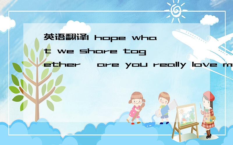 英语翻译I hope what we share together ,are you really love me en