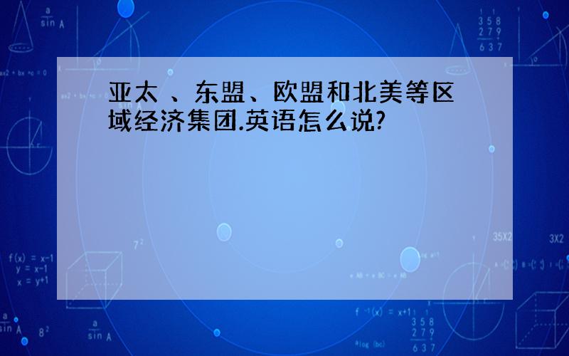 亚太 、东盟、欧盟和北美等区域经济集团.英语怎么说?