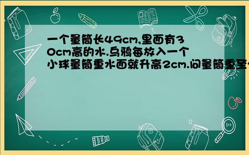 一个量筒长49cm,里面有30cm高的水.乌鸦每放入一个小球量筒重水面就升高2cm.问量筒重至少放入几个小球时有水溢出?