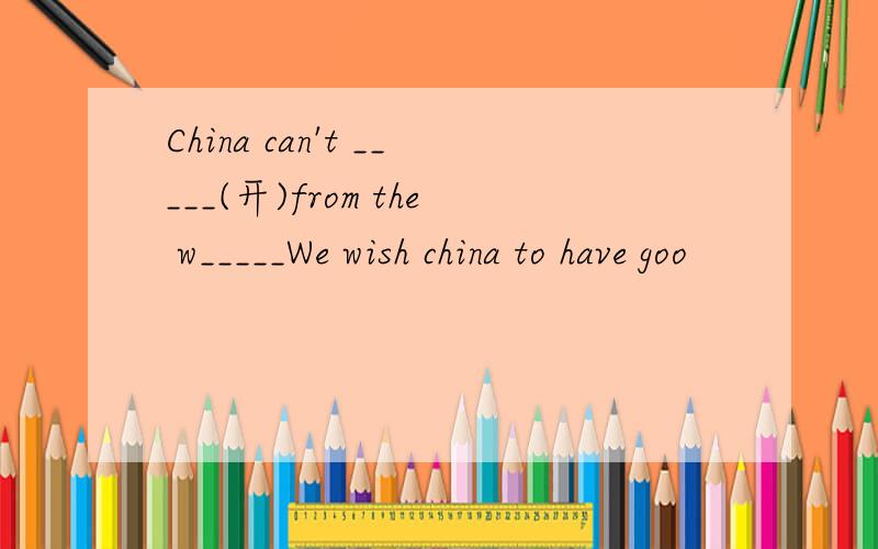 China can't _____(开)from the w_____We wish china to have goo