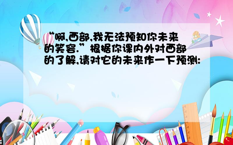 “啊,西部,我无法预知你未来的笑容.”根据你课内外对西部的了解,请对它的未来作一下预测: