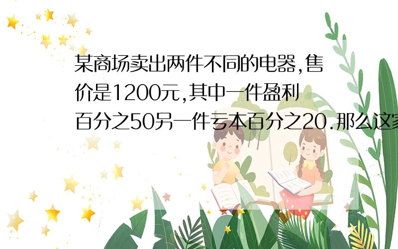 某商场卖出两件不同的电器,售价是1200元,其中一件盈利百分之50另一件亏本百分之20.那么这家商场是亏了还是赚了? 一